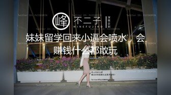 妹妹留学回来小逼会喷水，会赚钱什么都敢玩