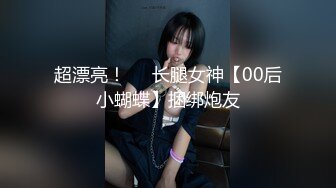 超漂亮！❤️长腿女神【00后小蝴蝶】捆绑炮友