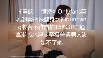 《重磅❤️泄密》Onlyfans巨乳翘臀撸铁健身女神bundang收费不雅自拍16部3P三通高潮喷水淫荡至极普通男人满足不了她