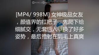 [MP4/ 998M] 女神极品女友，颜值界的扛把子，先爬下给细腻交，无套后入，换了好多姿势，最后撸射在阴毛上真爽