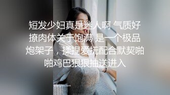 短发少妇真是迷人啊 气质好撩肉体关于饱满 是一个极品炮架子，揉捏爱抚配合默契啪啪鸡巴狠狠抽送进入