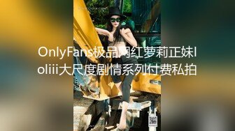 OnlyFans极品网红萝莉正妹loliii大尺度剧情系列付费私拍