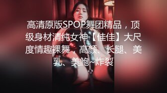 高清原版SPOP舞团精品，顶级身材清纯女神【佳佳】大尺度情趣裸舞，高颜、长腿、美乳、美鲍~炸裂