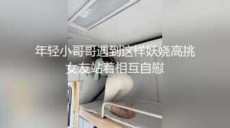 年轻小哥哥遇到这样妖娆高挑女友站着相互自慰