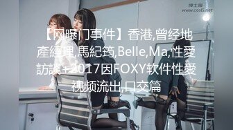 【网曝门事件】香港,曾经地產經理,馬紀筠,Belle,Ma,性愛訪談+2017因FOXY软件性愛视频流出,口交篇