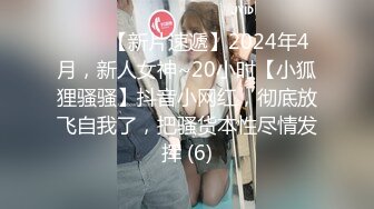 ♈♈♈【新片速遞】2024年4月，新人女神~20小时【小狐狸骚骚】抖音小网红，彻底放飞自我了，把骚货本性尽情发挥 (6)