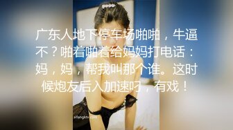 广东人地下停车场啪啪，牛逼不？啪着啪着给妈妈打电话：妈，妈，帮我叫那个谁。这时候炮友后入加速叼，有戏！