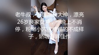 老牛叔，新晋泡良大神，漂亮26岁良家女神，一晚上不消停，粉嫩小穴被糟蹋的不成样子，娇喘阵阵佳作