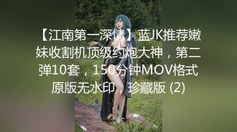 【江南第一深情】蓝JK推荐嫩妹收割机顶级约炮大神，第二弹10套，150分钟MOV格式原版无水印，珍藏版 (2)