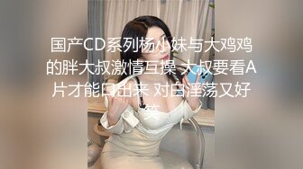 国产CD系列杨小妹与大鸡鸡的胖大叔激情互操 大叔要看A片才能口出来 对白淫荡又好笑