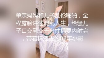 单亲妈妈和儿子乱伦啪啪，全程露脸讲述混乱人生，给骚儿子口交乳交无套抽插要内射完，带着精液去约02年小哥