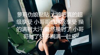 萝莉伪娘贴贴 大鸡吧真的超级享受 小哥哥也超级享受 操的满射大汗 竟然操射了 小哥哥射了好多满满一肚皮