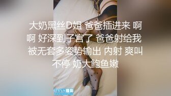 大奶黑丝D姐 爸爸插进来 啊啊 好深到子宫了 爸爸射给我 被无套多姿势输出 内射 爽叫不停 奶大鲍鱼嫩