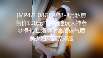 [MP4/1.08G]2023-8月私房售价100元三人组迷玩大神老梦捂七 口爆颜射高颜值气质美少妇高清完整版