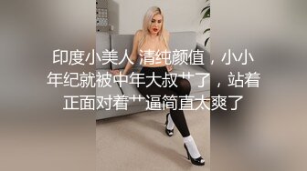 印度小美人 清纯颜值，小小年纪就被中年大叔艹了，站着正面对着艹逼简直太爽了