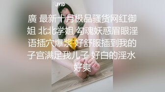 廣 最新十月极品骚货网红御姐 北北学姐 勾魂妖惑眉眼淫语插穴爆浆 好舒服插到我的子宫满足我儿子 好白的淫水 好爽