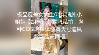 极品反差女大生04年清纯小姐姐【胡椒仔】露脸私拍，各种COSER裸体骚舞大号道具紫薇脸逼同框