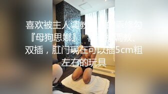 喜欢被主人调教双穴的乖修勾『母狗思娜』✅喜欢被调教、双插，肛门现在可以插5cm粗左右的玩具