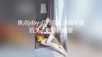 焦点jdsy-021巨乳淫娘车震后又去电影院做爱