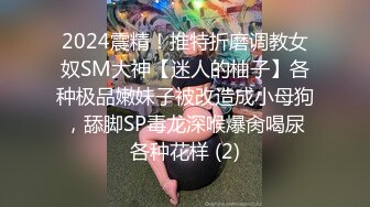 2024震精！推特折磨调教女奴SM大神【迷人的柚子】各种极品嫩妹子被改造成小母狗，舔脚SP毒龙深喉爆肏喝尿各种花样 (2)