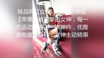 极品网红女神 美腿尤物御姐〖苹果〗被洞穿的女神，每一次运动代表了一次呻吟，优雅旗袍魔鬼身材，女神主动骑乘榨精