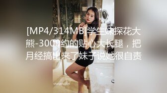 [MP4/314MB]学生妹探花大熊-3000约的贴心大长腿，把月经搞出来了妹子说她很自责