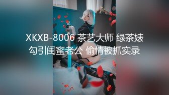 XKXB-8006 茶艺大师 绿茶婊勾引闺蜜老公 偷情被抓实录