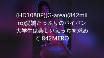 (HD1080P)(G-area)(842miiro)愛嬌たっぷりのパイパン大学生は楽しいえっちを求めて 842MIIRO