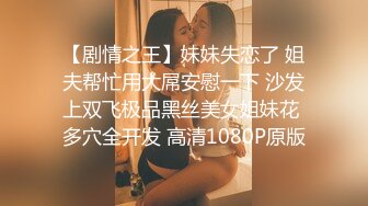 【剧情之王】妹妹失恋了 姐夫帮忙用大屌安慰一下 沙发上双飞极品黑丝美女姐妹花 多穴全开发 高清1080P原版