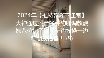 2024年【推特乾隆下江南】大神通过抖音各种约啪调教靓妹八位妹子妹子一边被操一边和朋友语音！ (5)