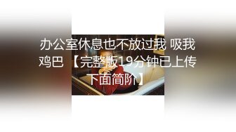 办公室休息也不放过我 吸我鸡巴 【完整版19分钟已上传下面简阶】