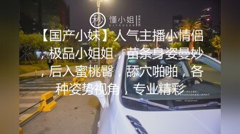 【国产小妹】人气主播小情侣，极品小姐姐，苗条身姿曼妙，后入蜜桃臀，舔穴啪啪，各种姿势视角，专业精彩