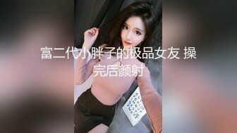 富二代小胖子的极品女友 操完后颜射