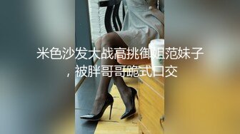 米色沙发大战高挑御姐范妹子，被胖哥哥跪式口交