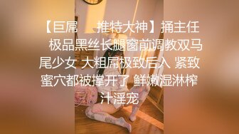 【巨屌❤️推特大神】捅主任✿ 极品黑丝长腿窗前调教双马尾少女 大粗屌极致后入 紧致蜜穴都被撑开了 鲜嫩湿淋榨汁淫宠